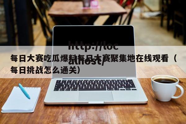 每日大赛吃瓜爆料每日大赛聚集地在线观看(每日挑战怎么通关)